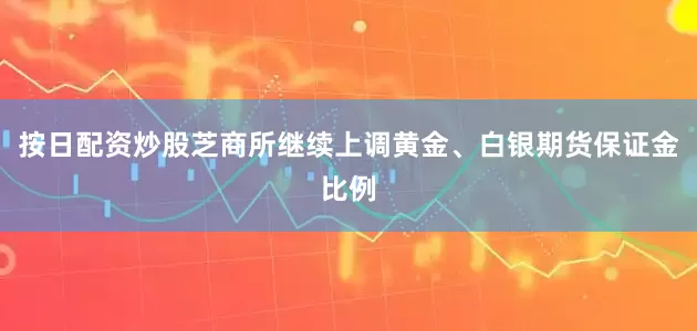 按日配资炒股芝商所继续上调黄金、白银期货保证金比例