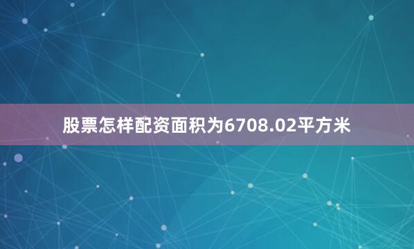 股票怎样配资面积为6708.02平方米