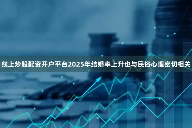 线上炒股配资开户平台2025年结婚率上升也与民俗心理密切相关
