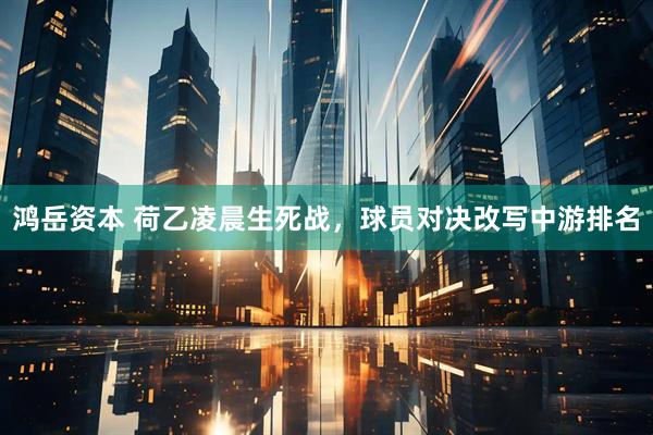 鸿岳资本 荷乙凌晨生死战，球员对决改写中游排名