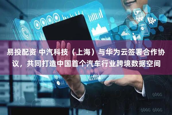 易投配资 中汽科技（上海）与华为云签署合作协议，共同打造中国首个汽车行业跨境数据空间