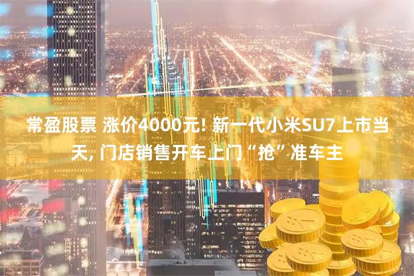 常盈股票 涨价4000元! 新一代小米SU7上市当天, 门店销售开车上门“抢”准车主