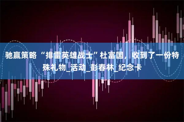 驰赢策略 “排雷英雄战士”杜富国，收到了一份特殊礼物_活动_彭春林_纪念卡