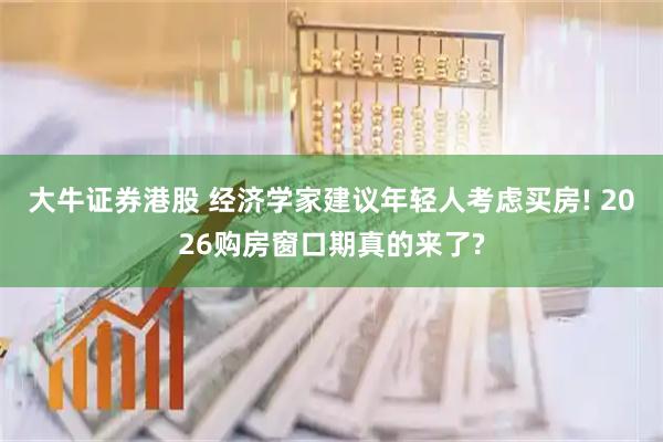 大牛证券港股 经济学家建议年轻人考虑买房! 2026购房窗口期真的来了?