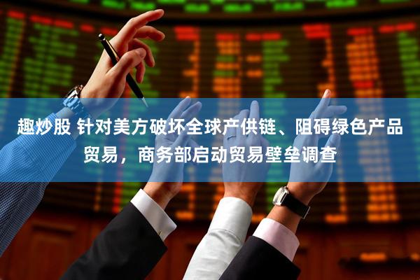 趣炒股 针对美方破坏全球产供链、阻碍绿色产品贸易，商务部启动贸易壁垒调查