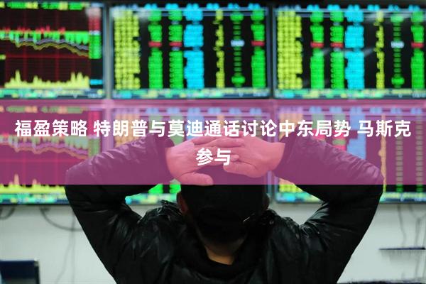 福盈策略 特朗普与莫迪通话讨论中东局势 马斯克参与
