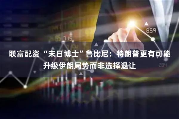 联富配资 “末日博士”鲁比尼：特朗普更有可能升级伊朗局势而非选择退让