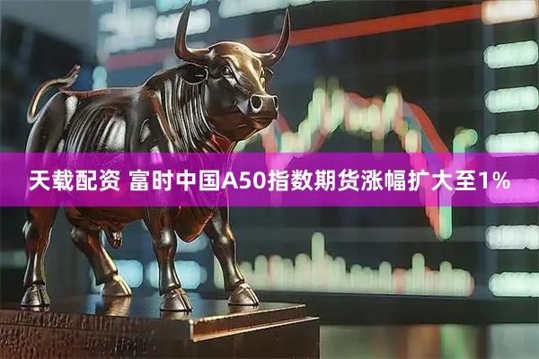 天载配资 富时中国A50指数期货涨幅扩大至1%