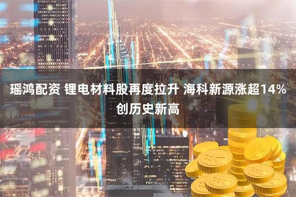 瑶鸿配资 锂电材料股再度拉升 海科新源涨超14%创历史新高
