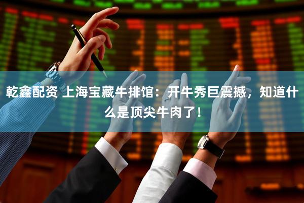 乾鑫配资 上海宝藏牛排馆：开牛秀巨震撼，知道什么是顶尖牛肉了！