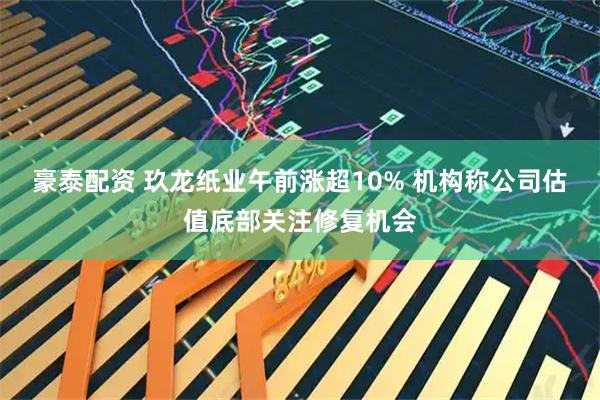 豪泰配资 玖龙纸业午前涨超10% 机构称公司估值底部关注修复机会