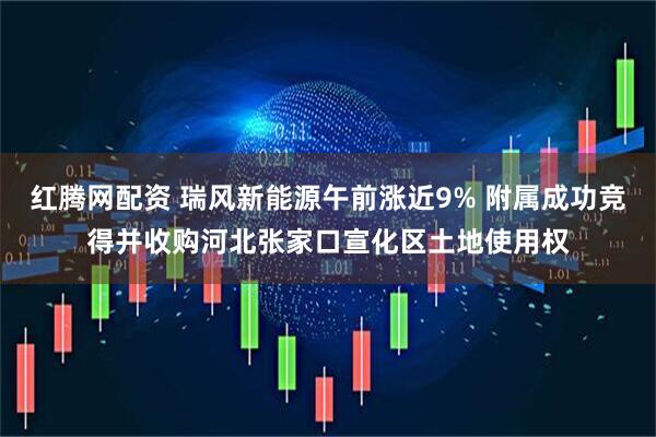 红腾网配资 瑞风新能源午前涨近9% 附属成功竞得并收购河北张家口宣化区土地使用权