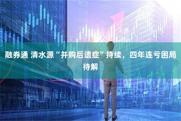 融券通 清水源“并购后遗症”持续，四年连亏困局待解